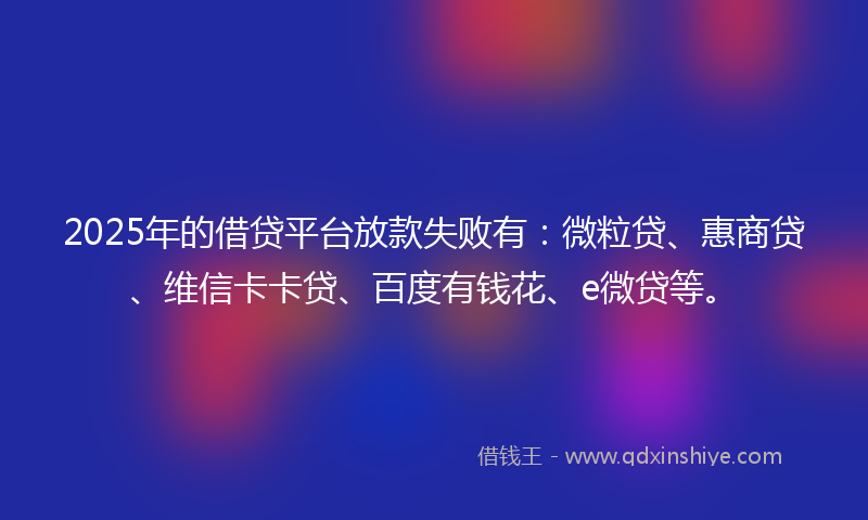 2025年的借贷平台放款失败有：微粒贷、惠商贷、维信卡卡贷、百度有钱花、e微贷等。