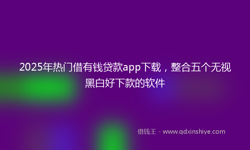 2025年热门借有钱贷款app下载，整合五个无视黑白好下款的软件