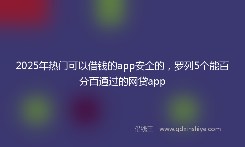 2025年热门可以借钱的app安全的，罗列5个能百分百通过的网贷app