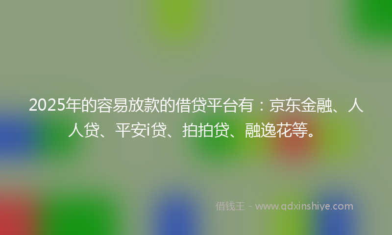2025年的容易放款的借贷平台有：京东金融、人人贷、平安i贷、拍拍贷、融逸花等。