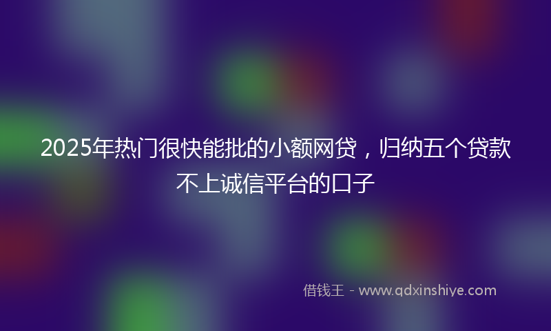 2025年热门很快能批的小额网贷，归纳五个贷款不上诚信平台的口子