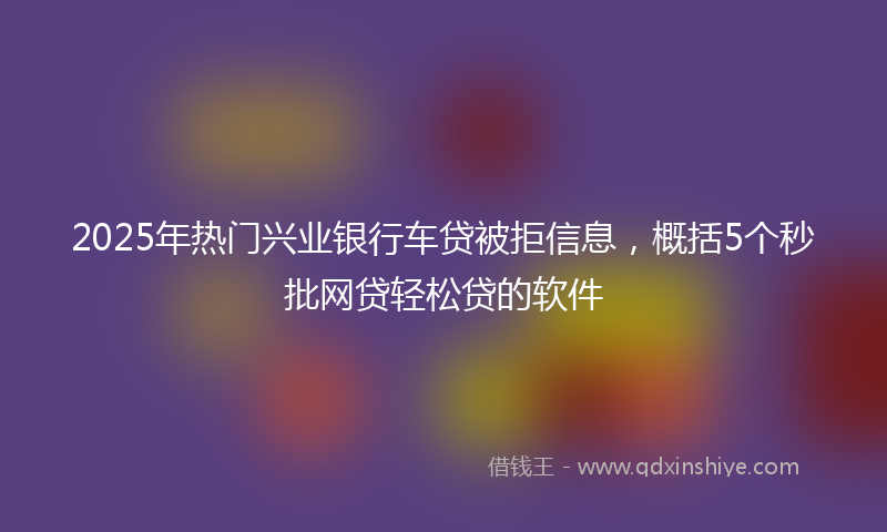 2025年热门兴业银行车贷被拒信息，概括5个秒批网贷轻松贷的软件