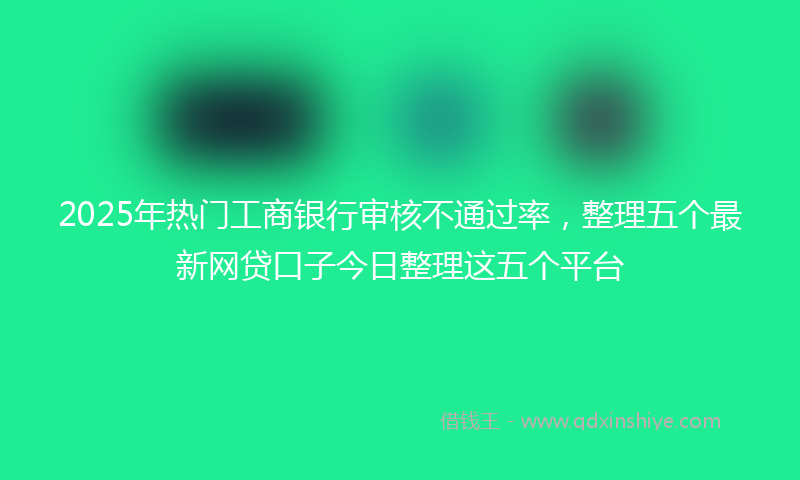 2025年热门工商银行审核不通过率，整理五个最新网贷口子今日整理这五个平台