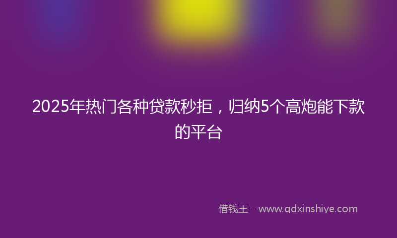 2025年热门各种贷款秒拒，归纳5个高炮能下款的平台
