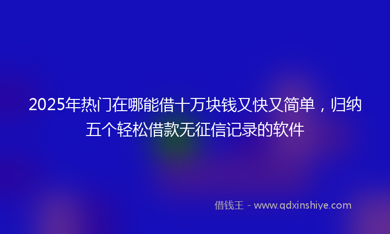 2025年热门在哪能借十万块钱又快又简单，归纳五个轻松借款无征信记录的软件