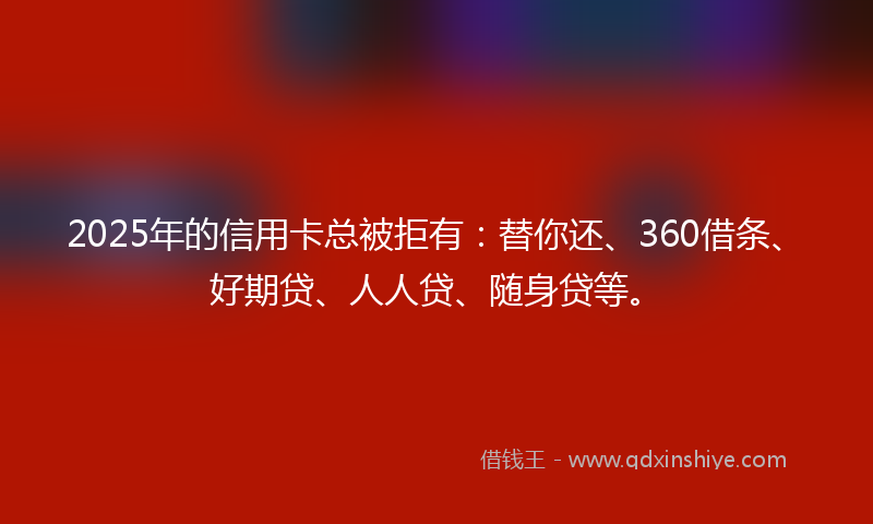 2025年的信用卡总被拒有：替你还、360借条、好期贷、人人贷、随身贷等。