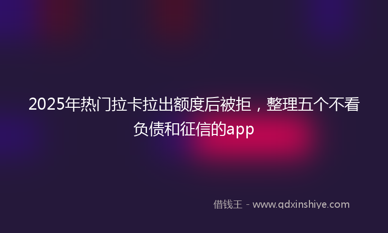 2025年热门拉卡拉出额度后被拒，整理五个不看负债和征信的app