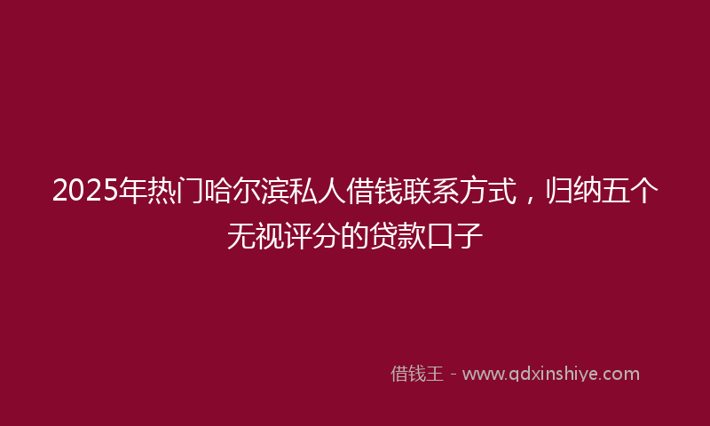 2025年热门哈尔滨私人借钱联系方式，归纳五个无视评分的贷款口子