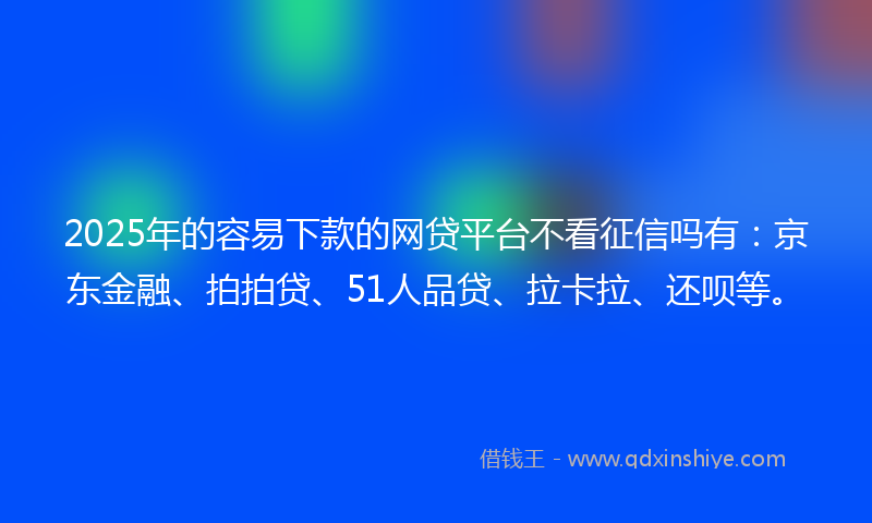2025年的容易下款的网贷平台不看征信吗有：京东金融、拍拍贷、51人品贷、拉卡拉、还呗等。
