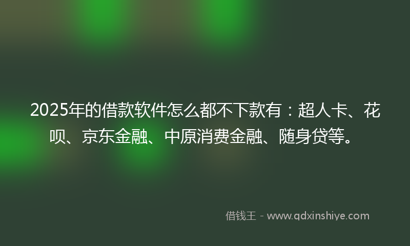 2025年的借款软件怎么都不下款有：超人卡、花呗、京东金融、中原消费金融、随身贷等。