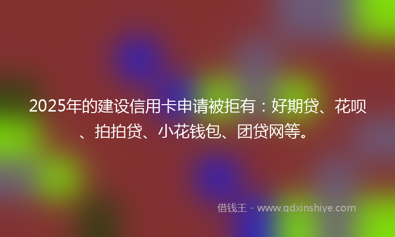 2025年的建设信用卡申请被拒有：好期贷、花呗、拍拍贷、小花钱包、团贷网等。