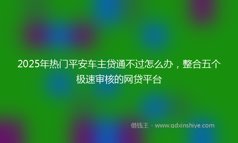 2025年热门平安车主贷通不过怎么办，整合五个极速审核的网贷平台