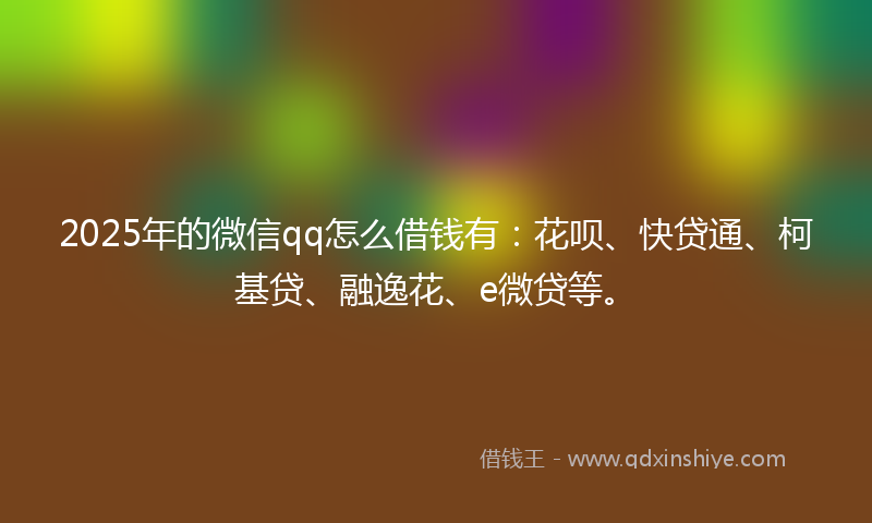 2025年的微信qq怎么借钱有：花呗、快贷通、柯基贷、融逸花、e微贷等。