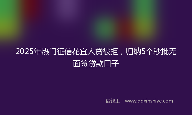 2025年热门征信花宜人贷被拒，归纳5个秒批无面签贷款口子