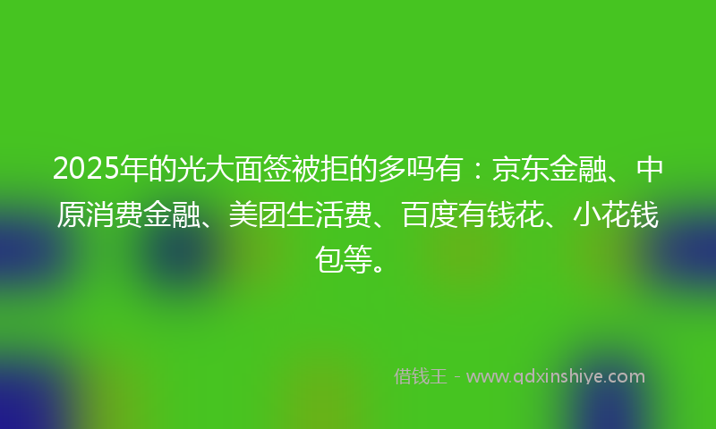 2025年的光大面签被拒的多吗有：京东金融、中原消费金融、美团生活费、百度有钱花、小花钱包等。