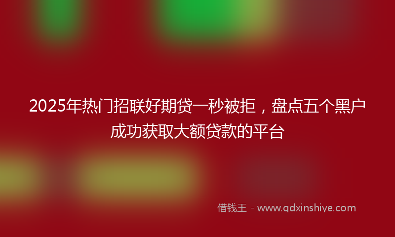 2025年热门招联好期贷一秒被拒，盘点五个黑户成功获取大额贷款的平台