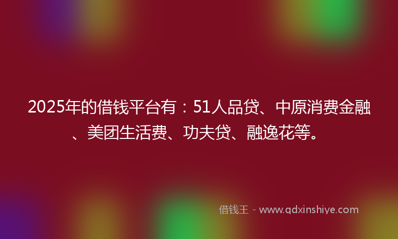 2025年的借钱平台有：51人品贷、中原消费金融、美团生活费、功夫贷、融逸花等。