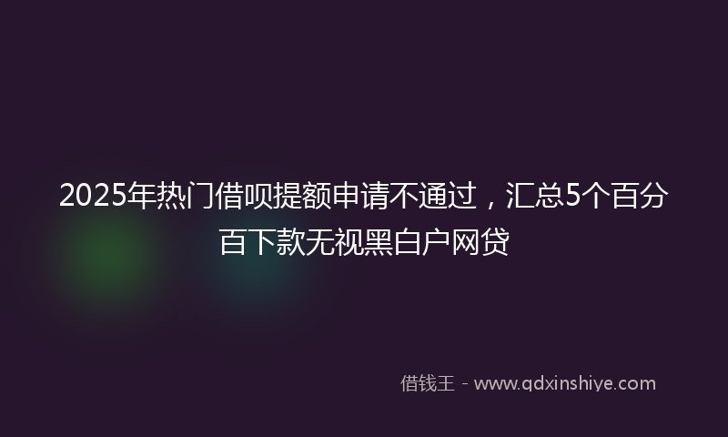 2025年热门借呗提额申请不通过，汇总5个百分百下款无视黑白户网贷