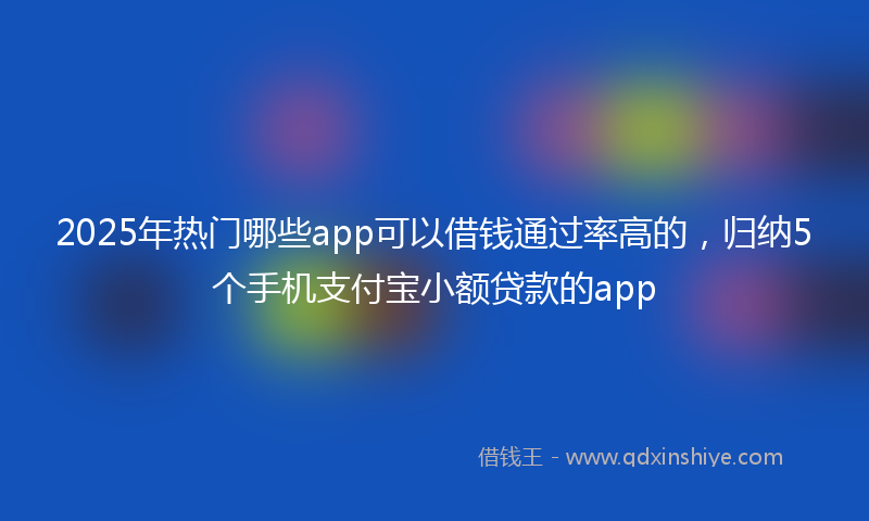 2025年热门哪些app可以借钱通过率高的，归纳5个手机支付宝小额贷款的app