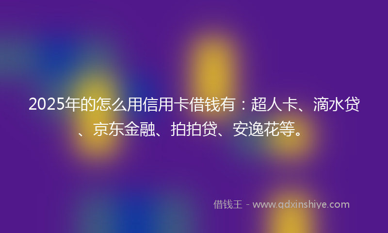 2025年的怎么用信用卡借钱有：超人卡、滴水贷、京东金融、拍拍贷、安逸花等。