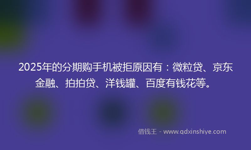 2025年的分期购手机被拒原因有：微粒贷、京东金融、拍拍贷、洋钱罐、百度有钱花等。