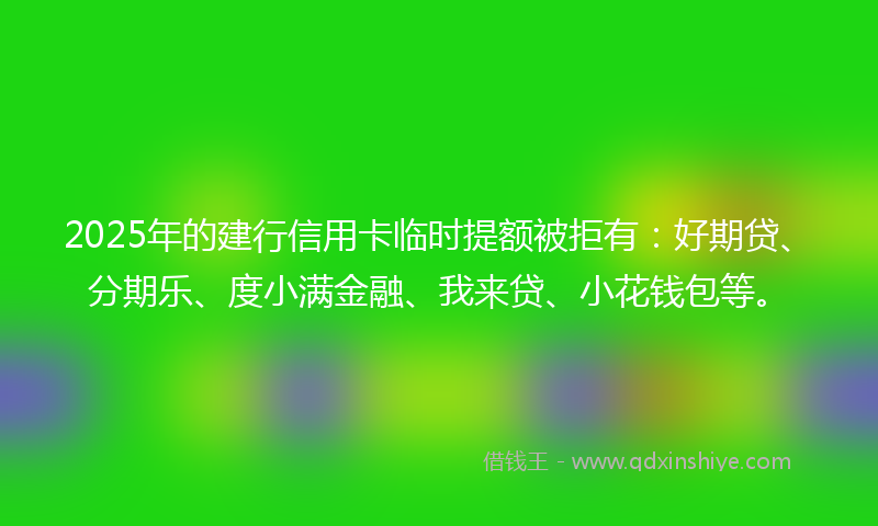 2025年的建行信用卡临时提额被拒有：好期贷、分期乐、度小满金融、我来贷、小花钱包等。