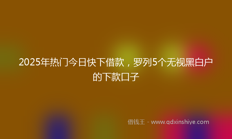 2025年热门今日快下借款，罗列5个无视黑白户的下款口子