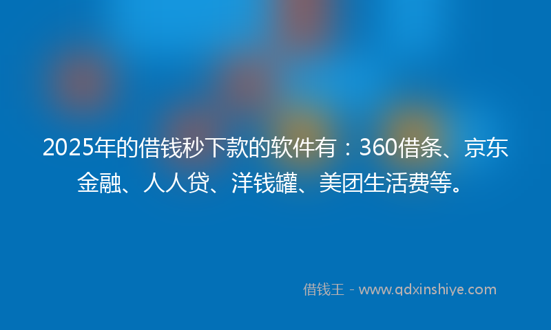 2025年的借钱秒下款的软件有：360借条、京东金融、人人贷、洋钱罐、美团生活费等。