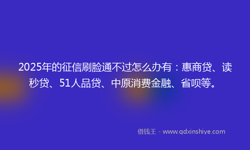 2025年的征信刷脸通不过怎么办有：惠商贷、读秒贷、51人品贷、中原消费金融、省呗等。