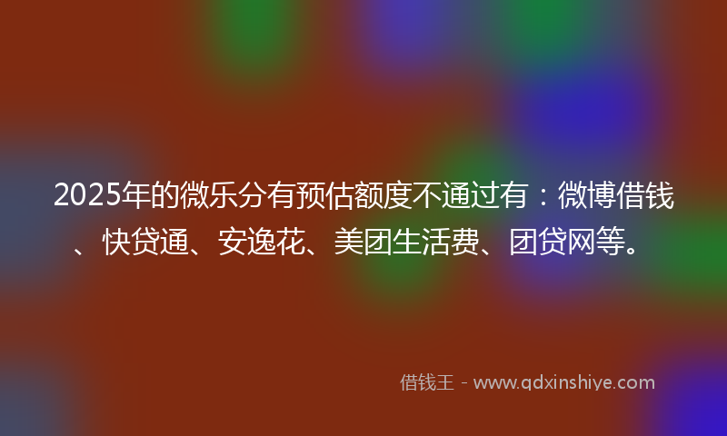 2025年的微乐分有预估额度不通过有：微博借钱、快贷通、安逸花、美团生活费、团贷网等。