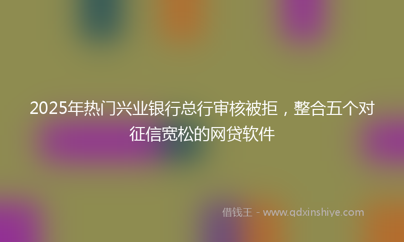 2025年热门兴业银行总行审核被拒，整合五个对征信宽松的网贷软件