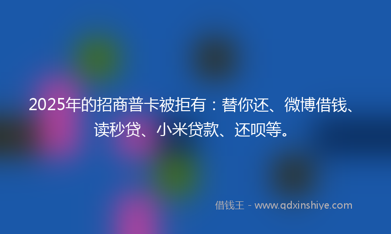 2025年的招商普卡被拒有：替你还、微博借钱、读秒贷、小米贷款、还呗等。
