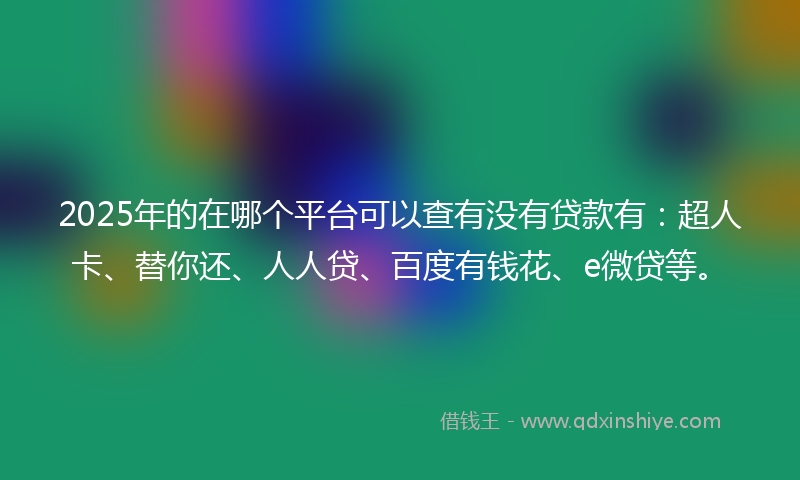 2025年的在哪个平台可以查有没有贷款有：超人卡、替你还、人人贷、百度有钱花、e微贷等。