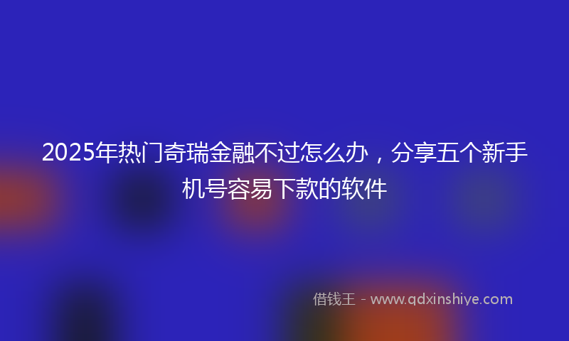 2025年热门奇瑞金融不过怎么办，分享五个新手机号容易下款的软件