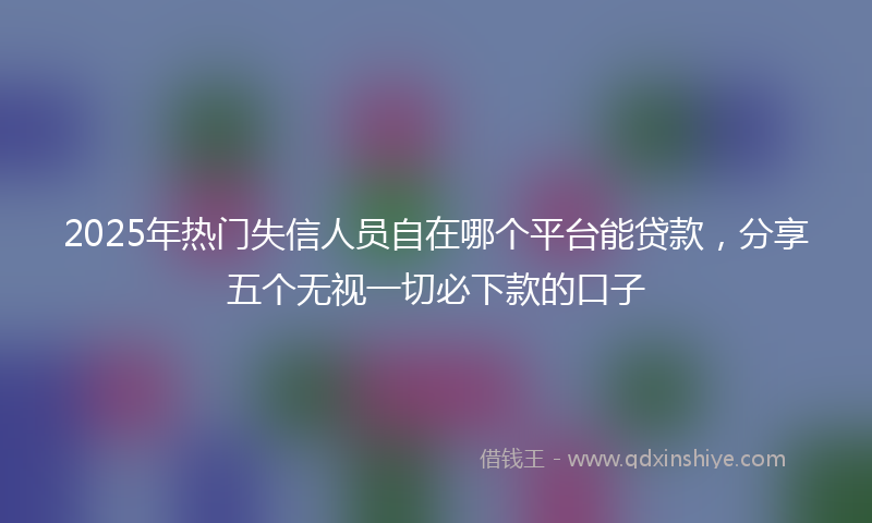 2025年热门失信人员自在哪个平台能贷款，分享五个无视一切必下款的口子