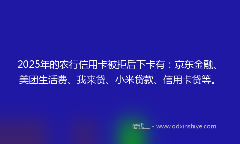 2025年的农行信用卡被拒后下卡有：京东金融、美团生活费、我来贷、小米贷款、信用卡贷等。