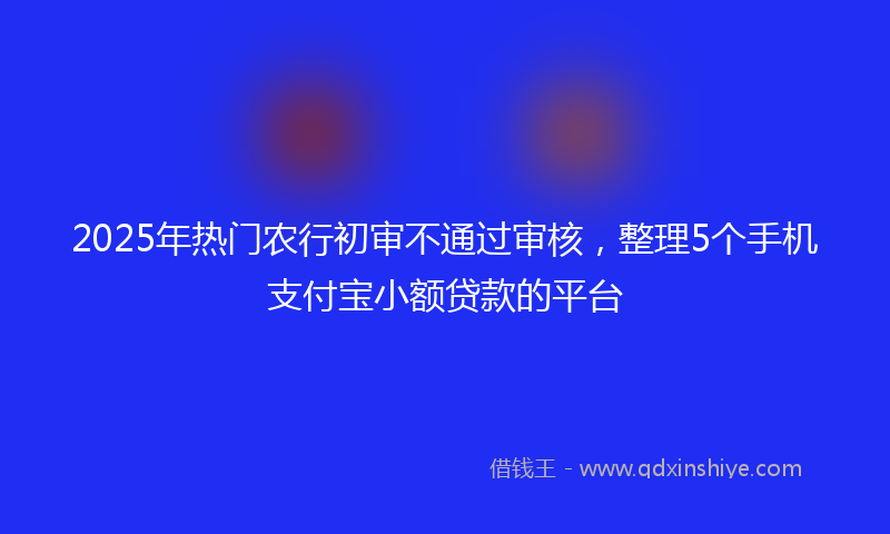 2025年热门农行初审不通过审核，整理5个手机支付宝小额贷款的平台