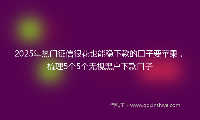 2025年热门征信很花也能稳下款的口子要苹果，梳理5个5个无视黑户下款口子