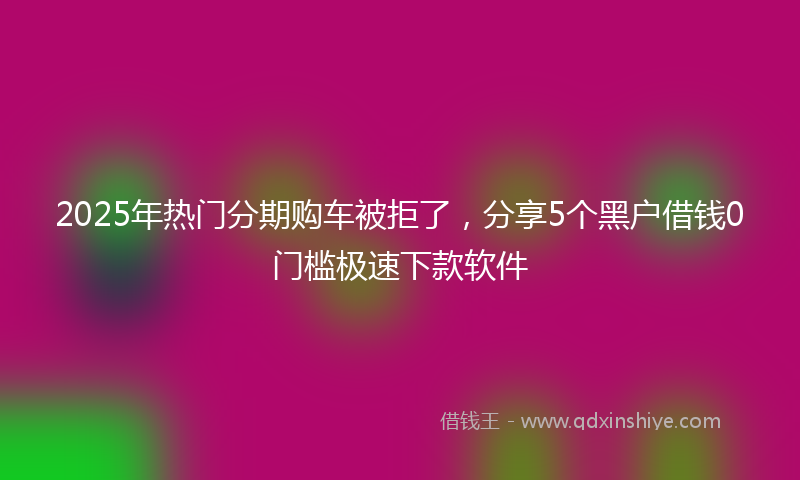2025年热门分期购车被拒了，分享5个黑户借钱0门槛极速下款软件