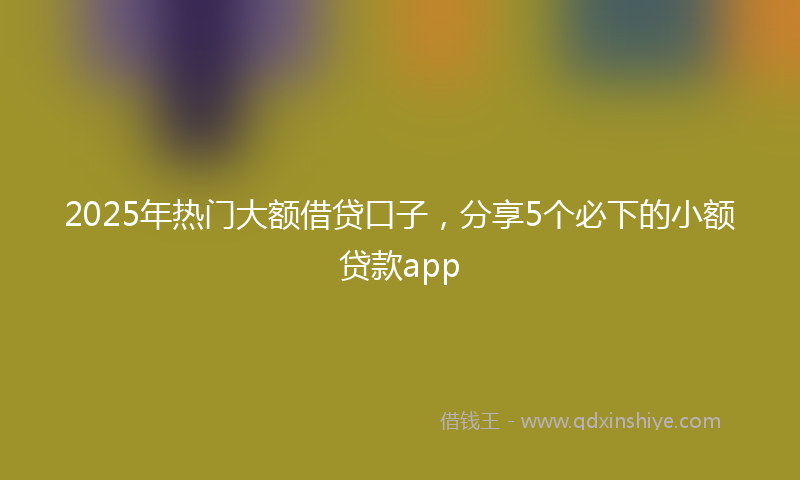 2025年热门大额借贷口子，分享5个必下的小额贷款app