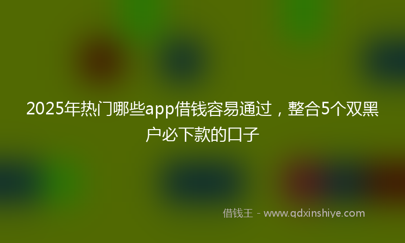 2025年热门哪些app借钱容易通过，整合5个双黑户必下款的口子