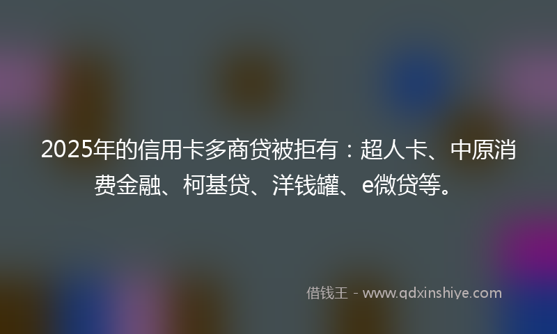 2025年的信用卡多商贷被拒有：超人卡、中原消费金融、柯基贷、洋钱罐、e微贷等。