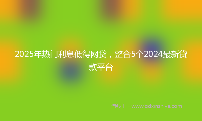 2025年热门利息低得网贷，整合5个2024最新贷款平台
