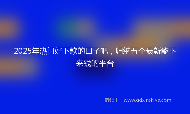 2025年热门好下款的口子吧，归纳五个最新能下来钱的平台