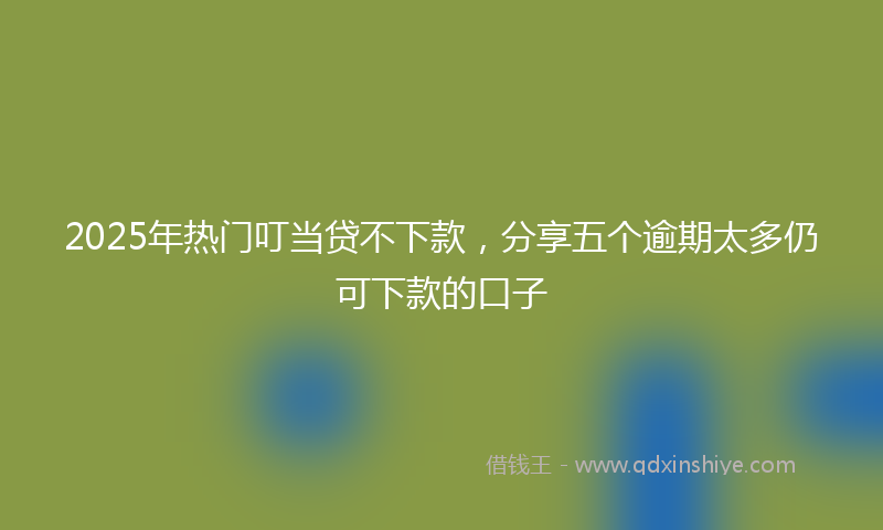 2025年热门叮当贷不下款，分享五个逾期太多仍可下款的口子
