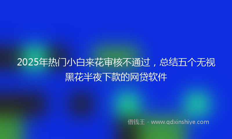 2025年热门小白来花审核不通过，总结五个无视黑花半夜下款的网贷软件