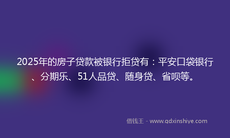 2025年的房子贷款被银行拒贷有：平安口袋银行、分期乐、51人品贷、随身贷、省呗等。