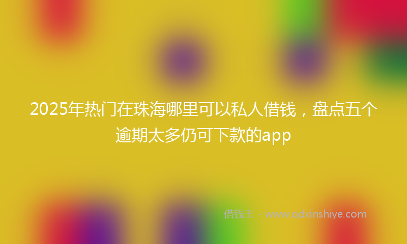 2025年热门在珠海哪里可以私人借钱，盘点五个逾期太多仍可下款的app
