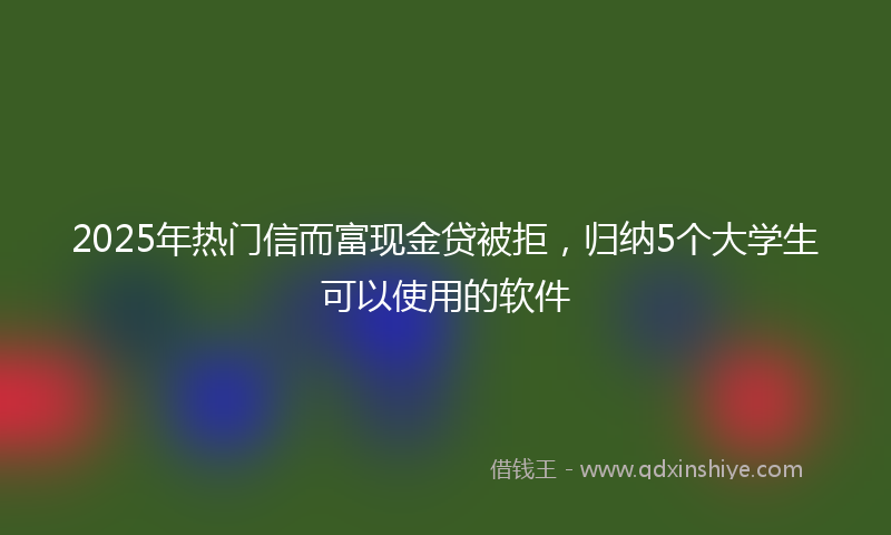 2025年热门信而富现金贷被拒，归纳5个大学生可以使用的软件