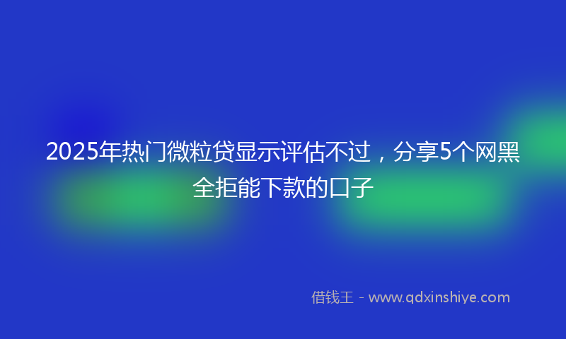 2025年热门微粒贷显示评估不过，分享5个网黑全拒能下款的口子
